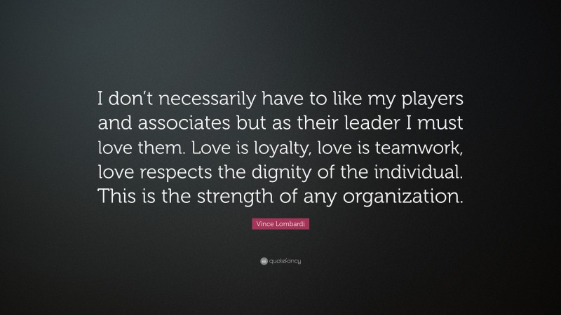 Vince Lombardi Quote: “I don’t necessarily have to like my players and associates but as their leader I must love them. Love is loyalty, love is teamwork, love respects the dignity of the individual. This is the strength of any organization.”