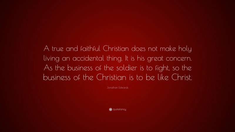 Jonathan Edwards Quote: “A true and faithful Christian does not make holy living an accidental thing. It is his great concern. As the business of the soldier is to fight, so the business of the Christian is to be like Christ.”