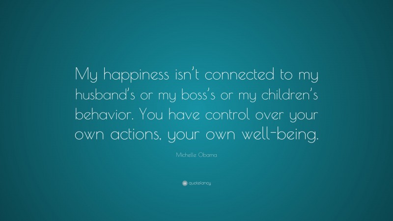 Michelle Obama Quote: “My happiness isn’t connected to my husband’s or my boss’s or my children’s behavior. You have control over your own actions, your own well-being.”