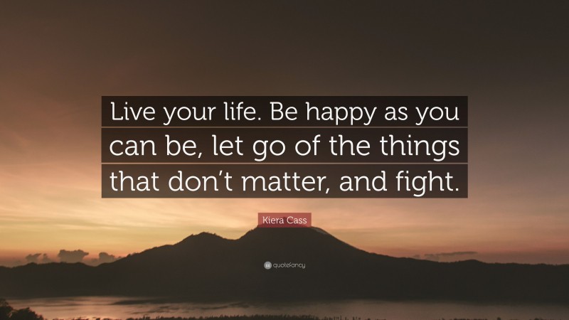 Kiera Cass Quote: “Live your life. Be happy as you can be, let go of the things that don’t matter, and fight.”