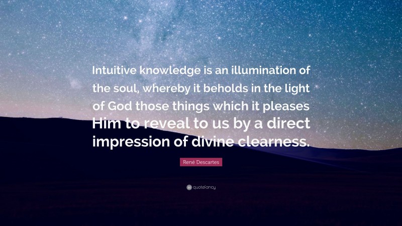 René Descartes Quote: “Intuitive knowledge is an illumination of the soul, whereby it beholds in the light of God those things which it pleases Him to reveal to us by a direct impression of divine clearness.”