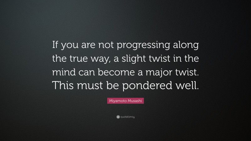 Miyamoto Musashi Quote: “If you are not progressing along the true way, a slight twist in the mind can become a major twist. This must be pondered well.”