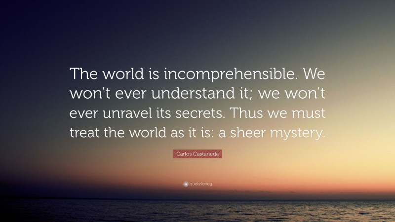 Carlos Castaneda Quote: “The world is incomprehensible. We won’t ever understand it; we won’t ever unravel its secrets. Thus we must treat the world as it is: a sheer mystery.”