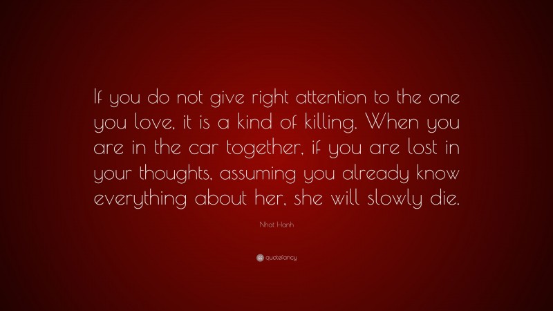 Nhat Hanh Quote: “If you do not give right attention to the one you love, it is a kind of killing. When you are in the car together, if you are lost in your thoughts, assuming you already know everything about her, she will slowly die.”