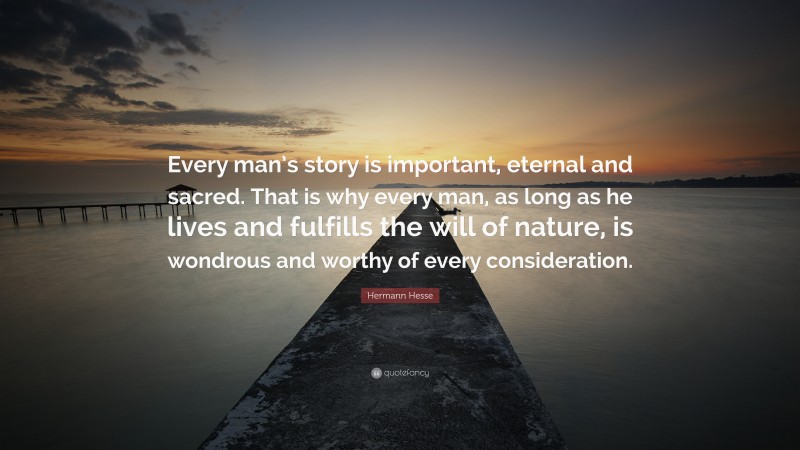 Hermann Hesse Quote: “Every man’s story is important, eternal and sacred. That is why every man, as long as he lives and fulfills the will of nature, is wondrous and worthy of every consideration.”