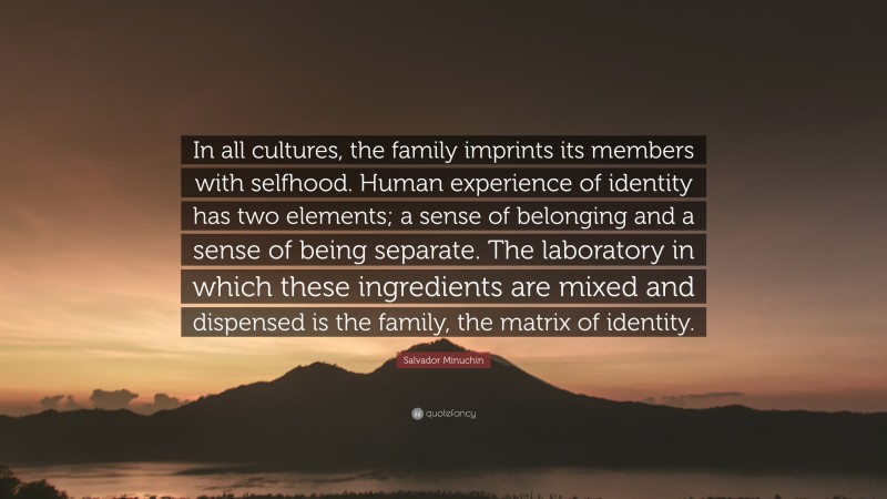 Salvador Minuchin Quote: “In all cultures, the family imprints its members with selfhood. Human experience of identity has two elements; a sense of belonging and a sense of being separate. The laboratory in which these ingredients are mixed and dispensed is the family, the matrix of identity.”