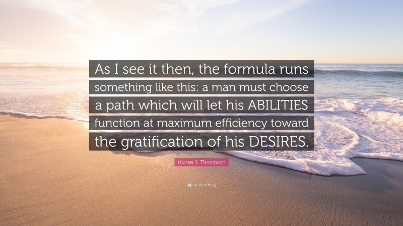 Hunter S. Thompson Quote: “As I see it then, the formula runs something like this: a man must choose a path which will let his ABILITIES function at maximum efficiency toward the gratification of his DESIRES.”