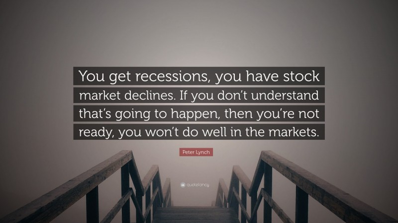 Peter Lynch Quote: “You get recessions, you have stock market declines. If you don’t understand that’s going to happen, then you’re not ready, you won’t do well in the markets.”