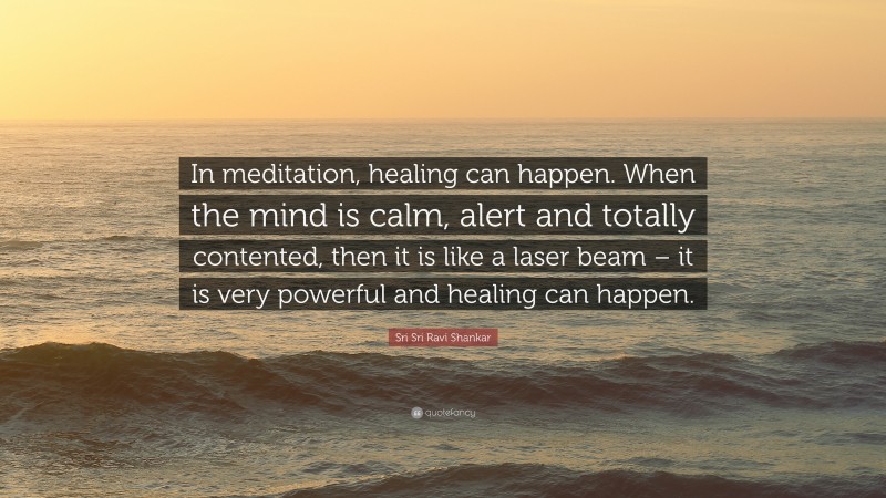 Sri Sri Ravi Shankar Quote: “In meditation, healing can happen. When the mind is calm, alert and totally contented, then it is like a laser beam – it is very powerful and healing can happen.”