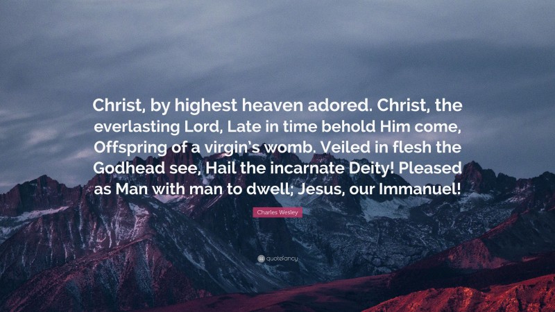 Charles Wesley Quote: “Christ, by highest heaven adored. Christ, the everlasting Lord, Late in time behold Him come, Offspring of a virgin’s womb. Veiled in flesh the Godhead see, Hail the incarnate Deity! Pleased as Man with man to dwell; Jesus, our Immanuel!”