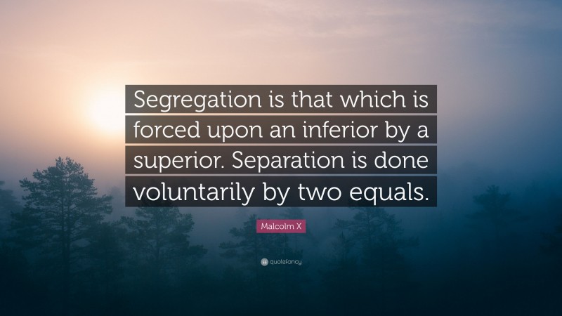 Malcolm X Quote: “Segregation is that which is forced upon an inferior by a superior. Separation is done voluntarily by two equals.”
