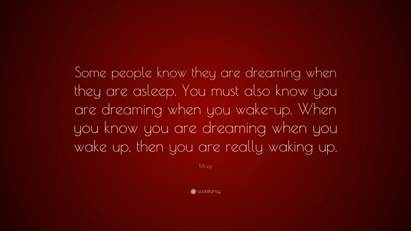 Mooji Quote: “Some people know they are dreaming when they are asleep. You must also know you are dreaming when you wake-up. When you know you are dreaming when you wake up, then you are really waking up.”