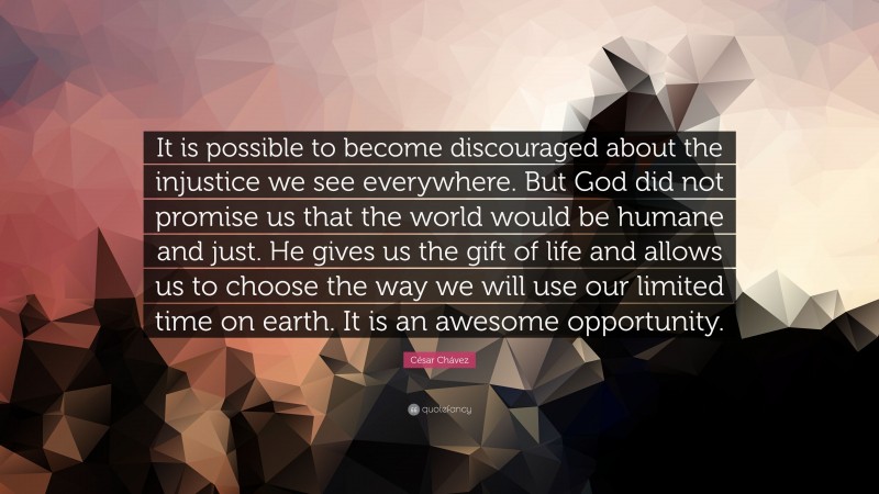César Chávez Quote: “It is possible to become discouraged about the injustice we see everywhere. But God did not promise us that the world would be humane and just. He gives us the gift of life and allows us to choose the way we will use our limited time on earth. It is an awesome opportunity.”