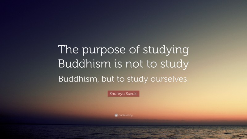 Shunryu Suzuki Quote: “The purpose of studying Buddhism is not to study Buddhism, but to study ourselves.”