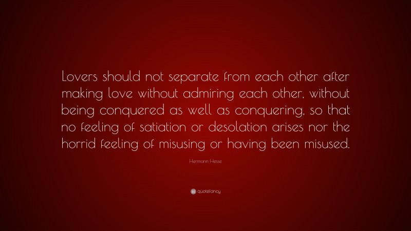 Hermann Hesse Quote: “Lovers should not separate from each other after making love without admiring each other, without being conquered as well as conquering, so that no feeling of satiation or desolation arises nor the horrid feeling of misusing or having been misused.”