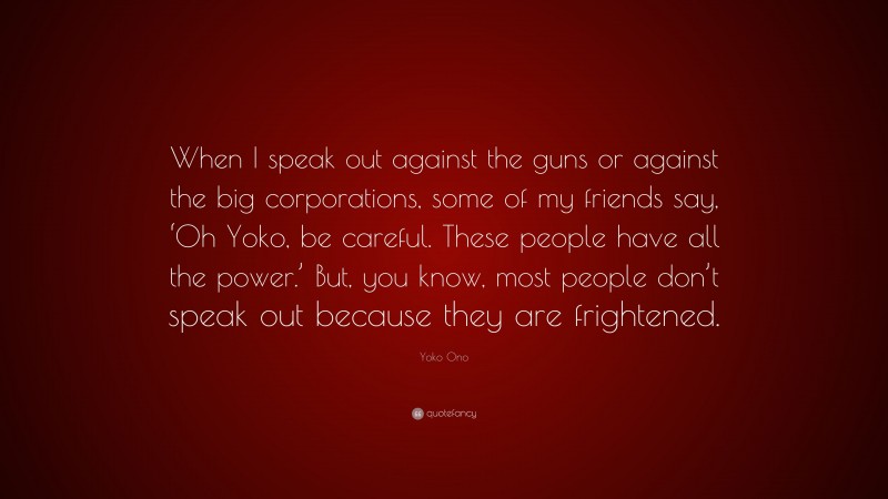 Yoko Ono Quote: “When I speak out against the guns or against the big corporations, some of my friends say, ‘Oh Yoko, be careful. These people have all the power.’ But, you know, most people don’t speak out because they are frightened.”