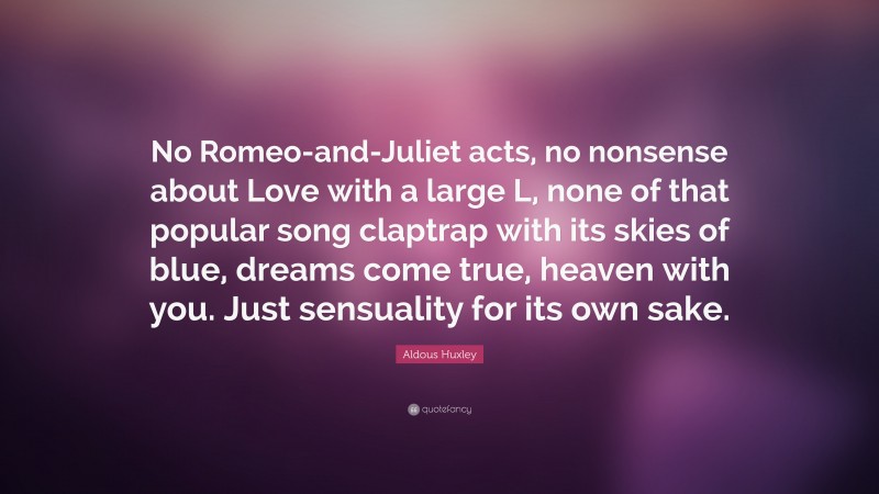 Aldous Huxley Quote: “No Romeo-and-Juliet acts, no nonsense about Love with a large L, none of that popular song claptrap with its skies of blue, dreams come true, heaven with you. Just sensuality for its own sake.”