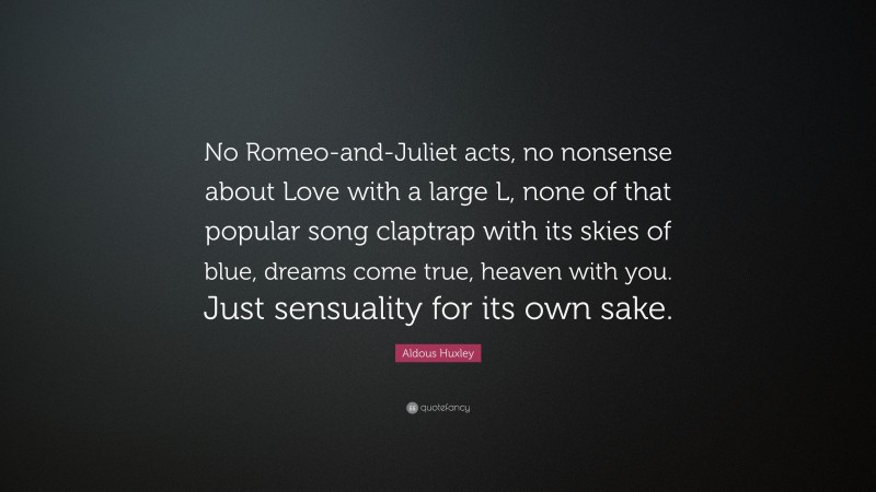 Aldous Huxley Quote: “No Romeo-and-Juliet acts, no nonsense about Love with a large L, none of that popular song claptrap with its skies of blue, dreams come true, heaven with you. Just sensuality for its own sake.”
