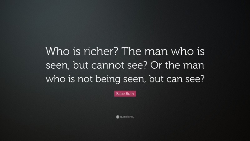 Babe Ruth Quote: “Who is richer? The man who is seen, but cannot see? Or the man who is not being seen, but can see?”