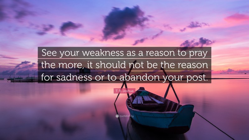 T. B. Joshua Quote: “See your weakness as a reason to pray the more, it should not be the reason for sadness or to abandon your post.”