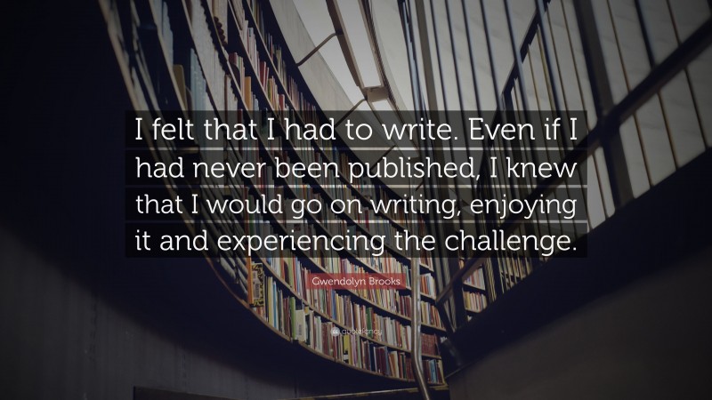 Gwendolyn Brooks Quote: “I felt that I had to write. Even if I had never been published, I knew that I would go on writing, enjoying it and experiencing the challenge.”