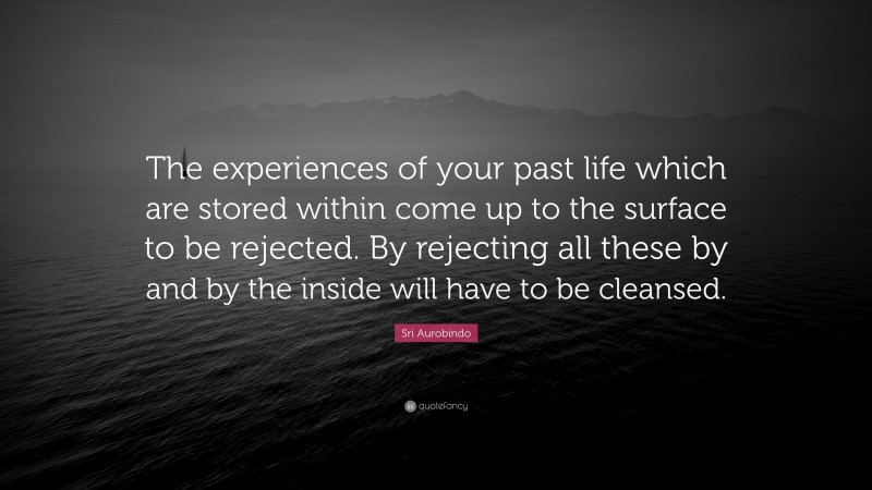 Sri Aurobindo Quote: “The experiences of your past life which are stored within come up to the surface to be rejected. By rejecting all these by and by the inside will have to be cleansed.”
