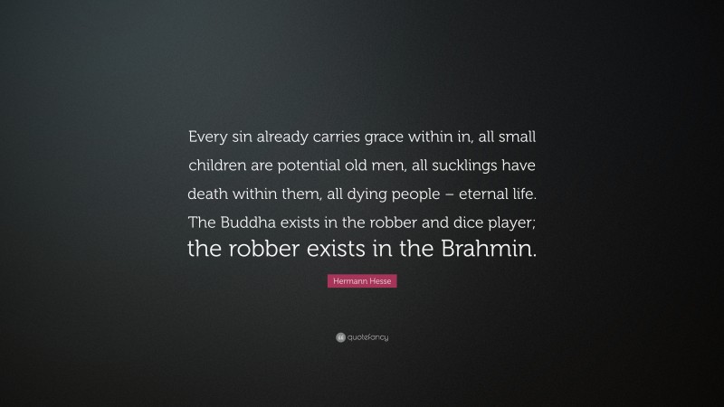 Hermann Hesse Quote: “Every sin already carries grace within in, all small children are potential old men, all sucklings have death within them, all dying people – eternal life. The Buddha exists in the robber and dice player; the robber exists in the Brahmin.”