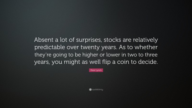 Peter Lynch Quote: “Absent a lot of surprises, stocks are relatively predictable over twenty years. As to whether they’re going to be higher or lower in two to three years, you might as well flip a coin to decide.”