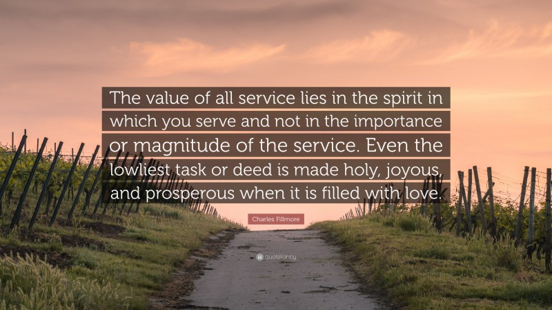Charles Fillmore Quote: “The value of all service lies in the spirit in which you serve and not in the importance or magnitude of the service. Even the lowliest task or deed is made holy, joyous, and prosperous when it is filled with love.”