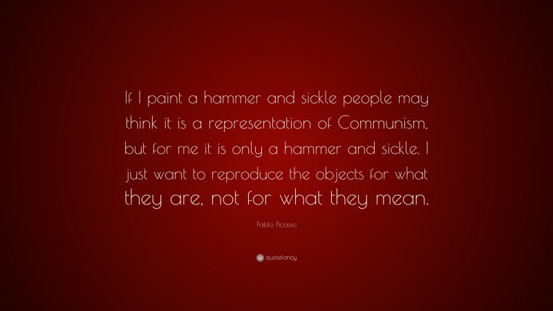 Pablo Picasso Quote: “If I paint a hammer and sickle people may think it is a representation of Communism, but for me it is only a hammer and sickle. I just want to reproduce the objects for what they are, not for what they mean.”
