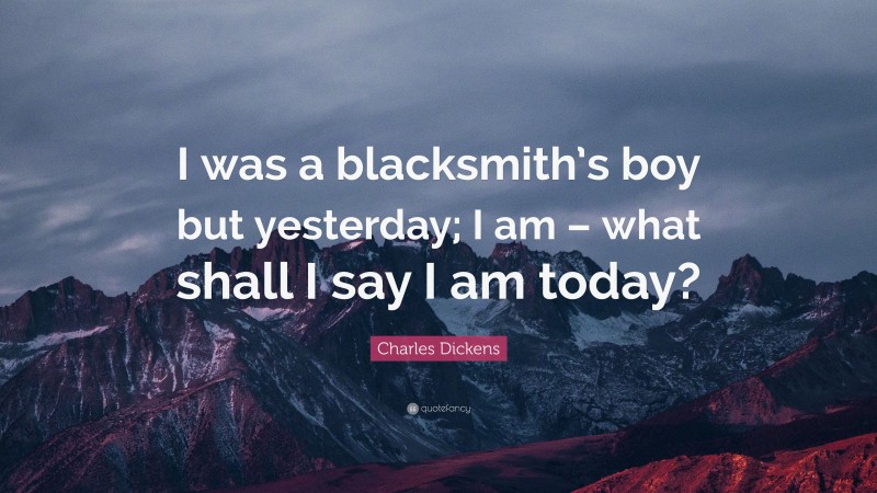 Charles Dickens Quote: “I was a blacksmith’s boy but yesterday; I am – what shall I say I am today?”