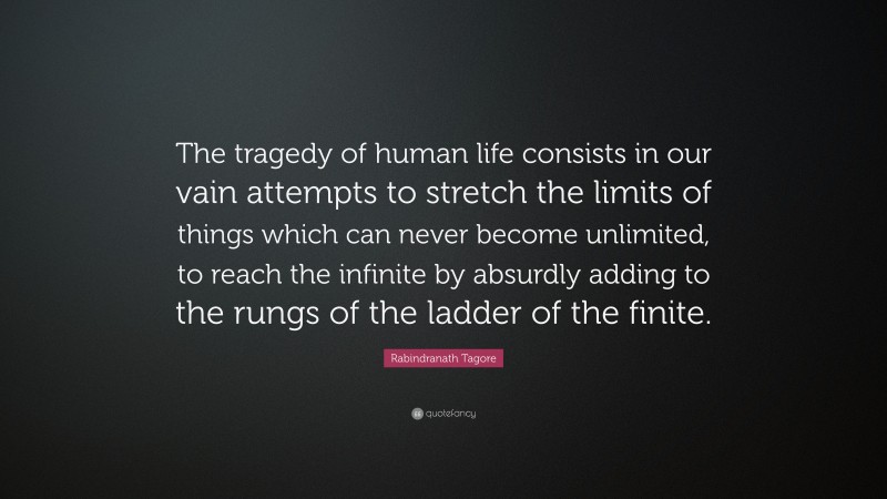 Rabindranath Tagore Quote: “The tragedy of human life consists in our vain attempts to stretch the limits of things which can never become unlimited, to reach the infinite by absurdly adding to the rungs of the ladder of the finite.”