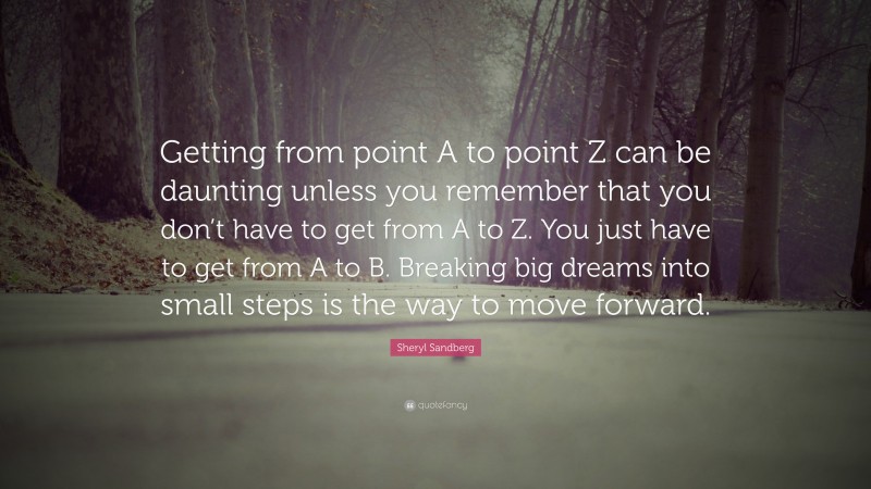 Sheryl Sandberg Quote: “Getting from point A to point Z can be daunting unless you remember that you don’t have to get from A to Z. You just have to get from A to B. Breaking big dreams into small steps is the way to move forward.”