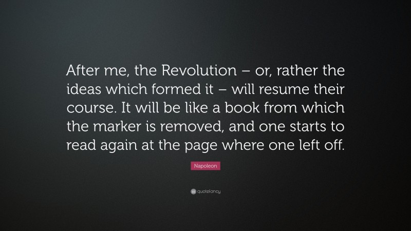 Napoleon Quote: “After me, the Revolution – or, rather the ideas which formed it – will resume their course. It will be like a book from which the marker is removed, and one starts to read again at the page where one left off.”