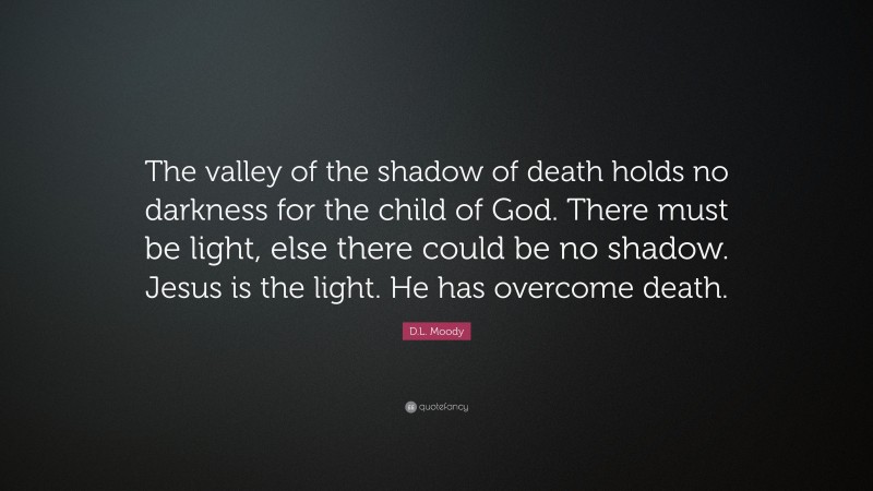 D.L. Moody Quote: “The valley of the shadow of death holds no darkness for the child of God. There must be light, else there could be no shadow. Jesus is the light. He has overcome death.”