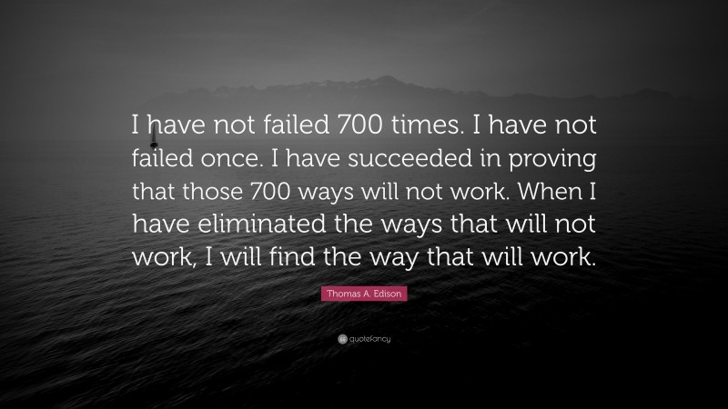 Thomas A. Edison Quote: “I have not failed 700 times. I have not failed once. I have succeeded in proving that those 700 ways will not work. When I have eliminated the ways that will not work, I will find the way that will work.”