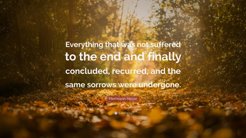 Hermann Hesse Quote: “Everything that was not suffered to the end and finally concluded, recurred, and the same sorrows were undergone.”