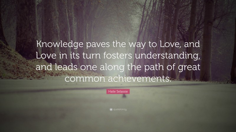 Haile Selassie Quote: “Knowledge paves the way to Love, and Love in its turn fosters understanding, and leads one along the path of great common achievements.”