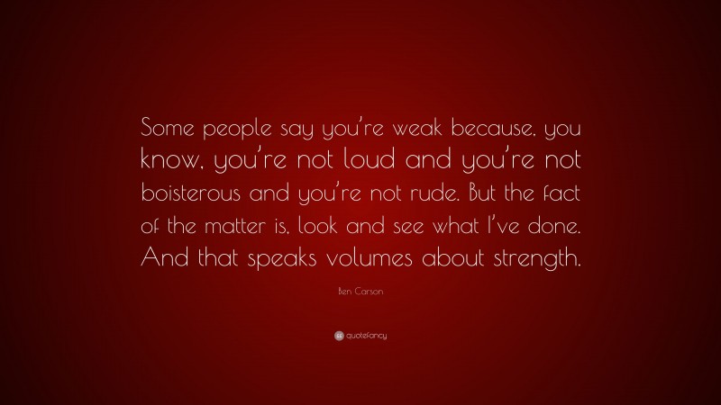 Ben Carson Quote: “Some people say you’re weak because, you know, you’re not loud and you’re not boisterous and you’re not rude. But the fact of the matter is, look and see what I’ve done. And that speaks volumes about strength.”