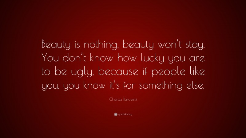 Charles Bukowski Quote: “Beauty is nothing, beauty won’t stay. You don’t know how lucky you are to be ugly, because if people like you, you know it’s for something else.”