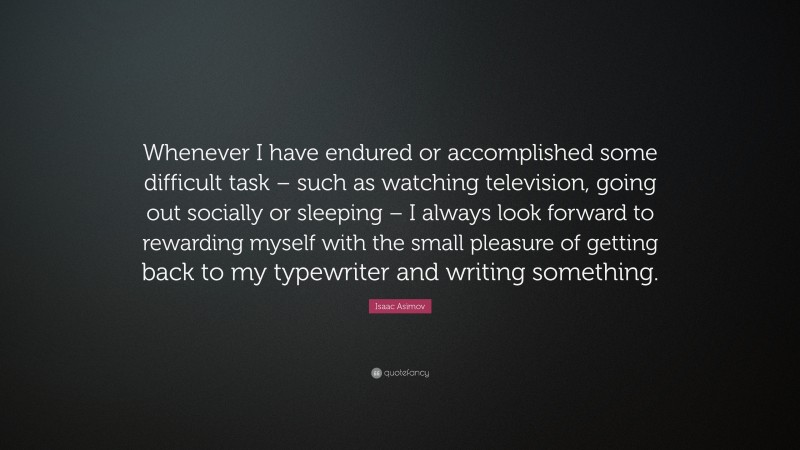 Isaac Asimov Quote: “Whenever I have endured or accomplished some difficult task – such as watching television, going out socially or sleeping – I always look forward to rewarding myself with the small pleasure of getting back to my typewriter and writing something.”