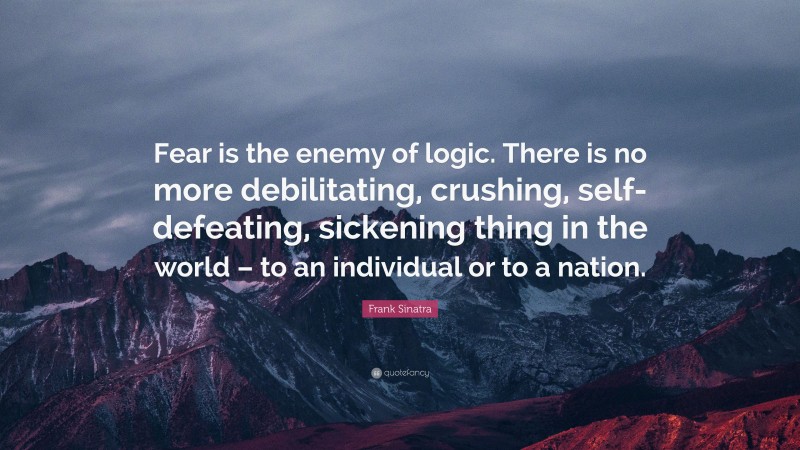 Frank Sinatra Quote: “Fear is the enemy of logic. There is no more debilitating, crushing, self-defeating, sickening thing in the world – to an individual or to a nation.”