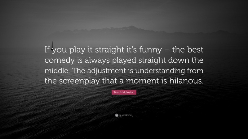 Tom Hiddleston Quote: “If you play it straight it’s funny – the best comedy is always played straight down the middle. The adjustment is understanding from the screenplay that a moment is hilarious.”