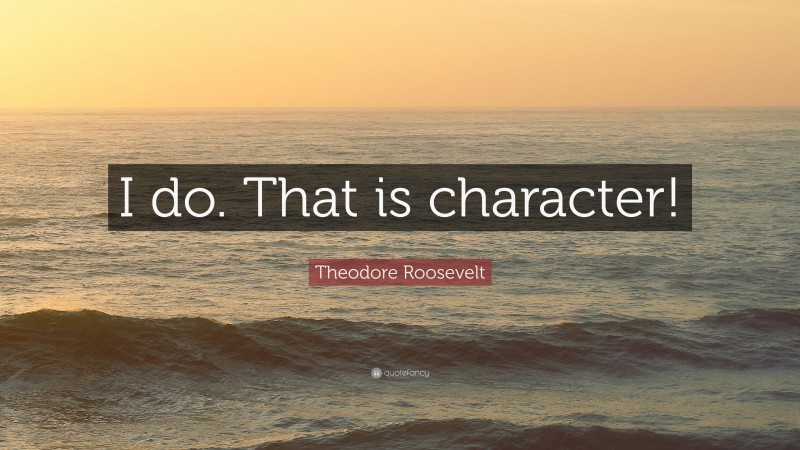 Theodore Roosevelt Quote: “I do. That is character!”