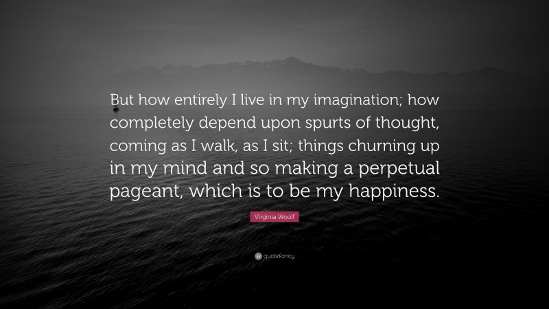 Virginia Woolf Quote: “But how entirely I live in my imagination; how completely depend upon spurts of thought, coming as I walk, as I sit; things churning up in my mind and so making a perpetual pageant, which is to be my happiness.”