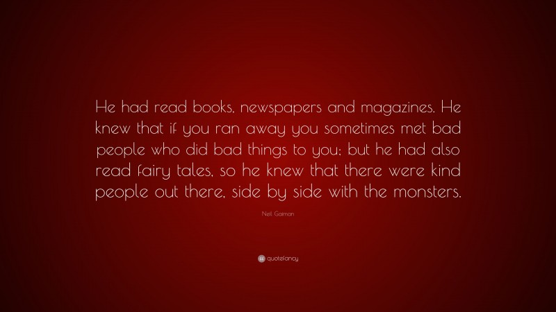 Neil Gaiman Quote: “He had read books, newspapers and magazines. He knew that if you ran away you sometimes met bad people who did bad things to you; but he had also read fairy tales, so he knew that there were kind people out there, side by side with the monsters.”