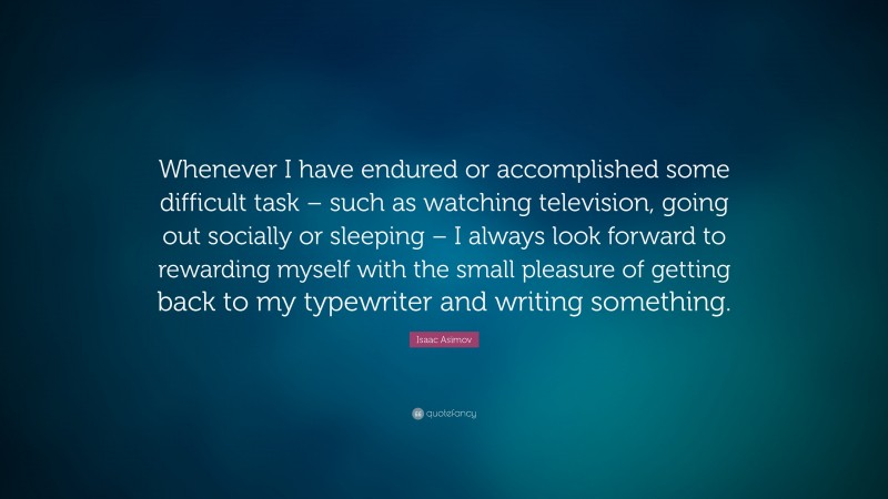 Isaac Asimov Quote: “Whenever I have endured or accomplished some difficult task – such as watching television, going out socially or sleeping – I always look forward to rewarding myself with the small pleasure of getting back to my typewriter and writing something.”