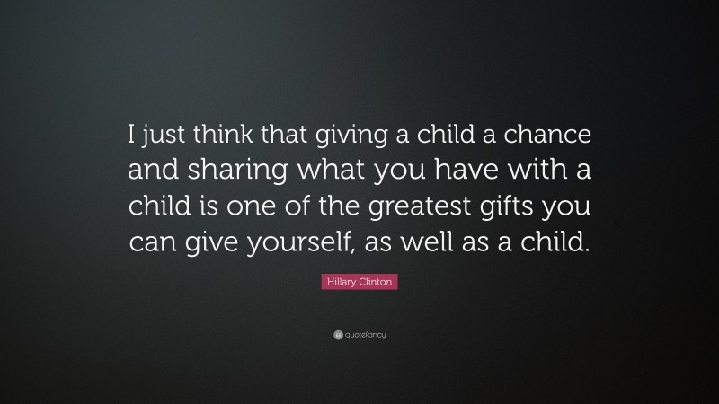 Hillary Clinton Quote: “I just think that giving a child a chance and sharing what you have with a child is one of the greatest gifts you can give yourself, as well as a child.”
