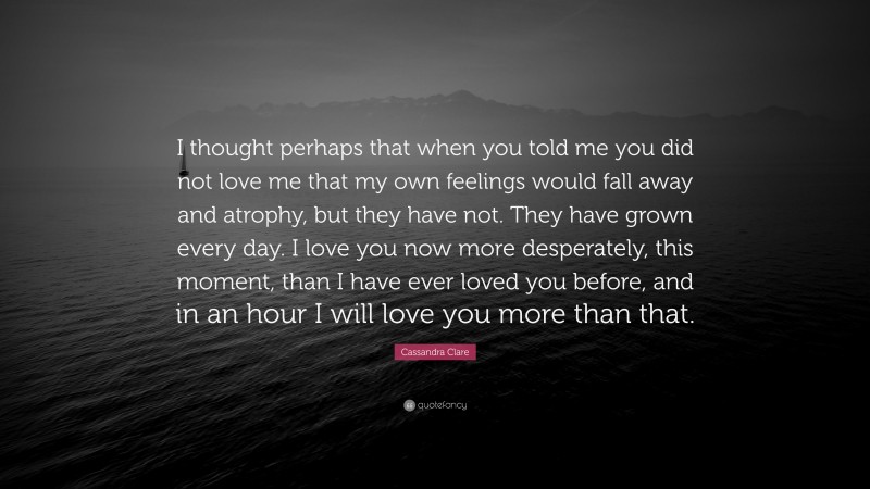 Cassandra Clare Quote: “I thought perhaps that when you told me you did not love me that my own feelings would fall away and atrophy, but they have not. They have grown every day. I love you now more desperately, this moment, than I have ever loved you before, and in an hour I will love you more than that.”