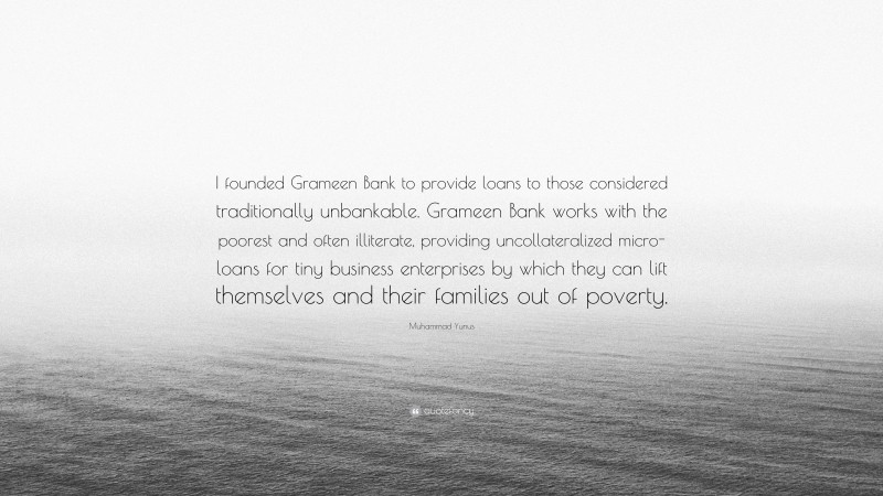 Muhammad Yunus Quote: “I founded Grameen Bank to provide loans to those considered traditionally unbankable. Grameen Bank works with the poorest and often illiterate, providing uncollateralized micro-loans for tiny business enterprises by which they can lift themselves and their families out of poverty.”